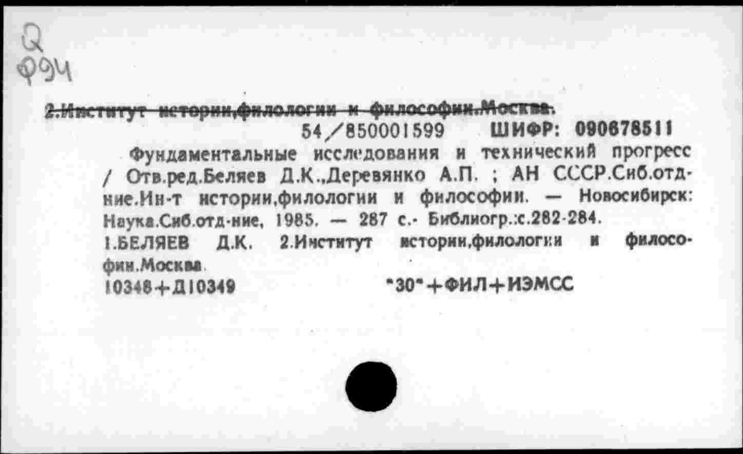 ﻿а
а.Нжтиту? истории,филологии и философин.Мосгв».
54/850001599 ШИФР: 000678511
Фундаментальные исследования и технический прогресс / Отв.ред.Беляев Д.К..Деревянко А.П. ; АН СССР.Сиб.отд-ние.Ин-т истории,филологии и философии. — Новосибирск: Наука.Сиб.отд-ние. 1985. — 287 с.- Библиогр.х.282-284.
■ .БЕЛЯЕВ Д.К. 2.Институт истории.филологе и	и филосо-
фии.Москва 10348+Д10349	•30*4-ФИЛ+ИЭМСС